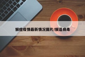 猴痘疫情最新情况图片/猴逗病毒