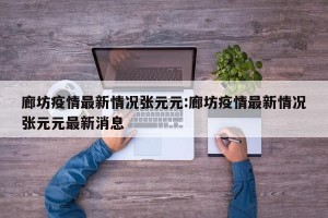 廊坊疫情最新情况张元元:廊坊疫情最新情况张元元最新消息