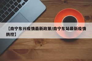 【南宁东兴疫情最新政策/南宁东站最新疫情防控】