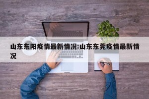 山东东阳疫情最新情况:山东东莞疫情最新情况