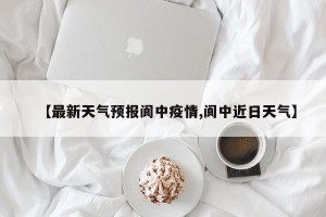 【最新天气预报阆中疫情,阆中近日天气】
