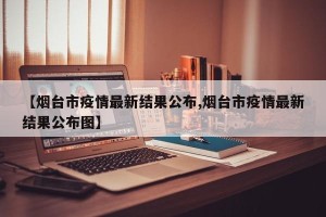 【烟台市疫情最新结果公布,烟台市疫情最新结果公布图】