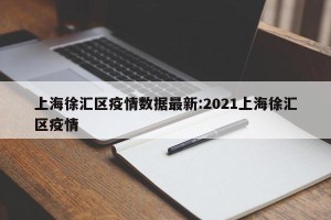 上海徐汇区疫情数据最新:2021上海徐汇区疫情