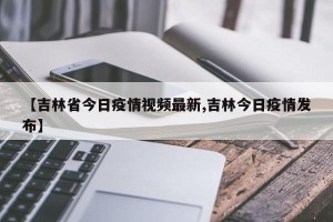 【吉林省今日疫情视频最新,吉林今日疫情发布】