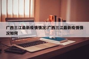 广西三江最新疫情情况:广西三江最新疫情情况如何
