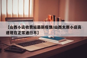 【山西小店收费站最新疫情/山西太原小店高速现在正常通行不】