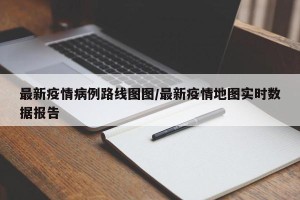 最新疫情病例路线图图/最新疫情地图实时数据报告