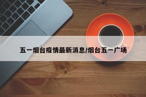 五一烟台疫情最新消息/烟台五一广场