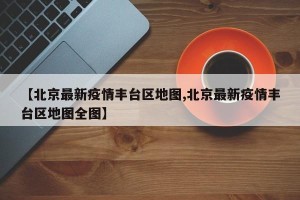 【北京最新疫情丰台区地图,北京最新疫情丰台区地图全图】