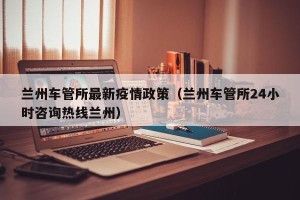 兰州车管所最新疫情政策（兰州车管所24小时咨询热线兰州）