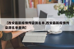 【西安最新疫情传染源名单,西安最新疫情传染源名单查询】