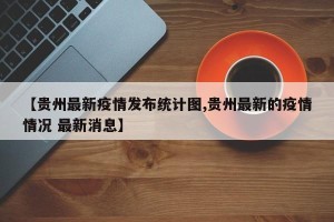 【贵州最新疫情发布统计图,贵州最新的疫情情况 最新消息】