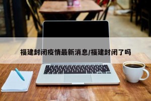福建封闭疫情最新消息/福建封闭了吗