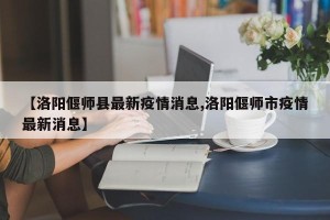 【洛阳偃师县最新疫情消息,洛阳偃师市疫情最新消息】