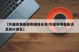 【外国疫情最新数据排名榜/外国疫情最新消息统计排名】