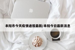 阜阳市今天疫情通报最新/阜阳今日最新消息