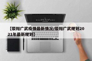 【荥阳广武疫情最新情况/荥阳广武规划2021年最新规划】