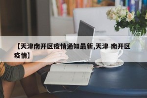 【天津南开区疫情通知最新,天津 南开区 疫情】
