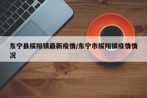 东宁县绥阳镇最新疫情/东宁市绥阳镇疫情情况