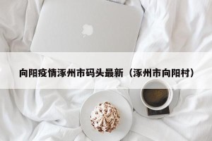 向阳疫情涿州市码头最新（涿州市向阳村）