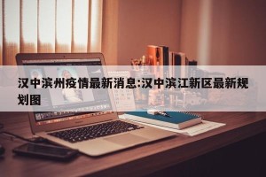 汉中滨州疫情最新消息:汉中滨江新区最新规划图