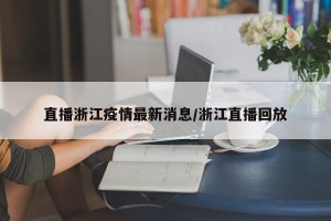 直播浙江疫情最新消息/浙江直播回放