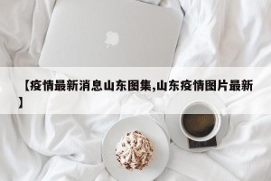 【疫情最新消息山东图集,山东疫情图片最新】