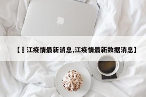 【嫰江疫情最新消息,江疫情最新数据消息】