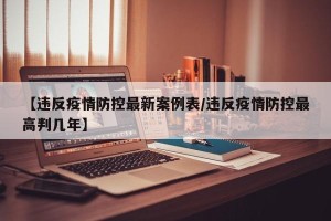 【违反疫情防控最新案例表/违反疫情防控最高判几年】