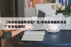 【海南疫情最新消息广东/海南疫情最新消息广东有疫情吗】