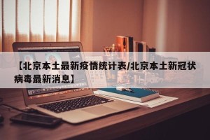 【北京本土最新疫情统计表/北京本土新冠状病毒最新消息】