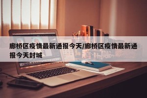 廊桥区疫情最新通报今天/廊桥区疫情最新通报今天封城