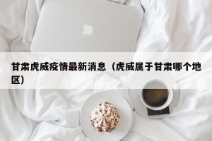 甘肃虎威疫情最新消息（虎威属于甘肃哪个地区）