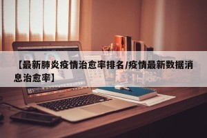 【最新肺炎疫情治愈率排名/疫情最新数据消息治愈率】