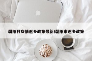 朝阳县疫情返乡政策最新/朝阳市返乡政策