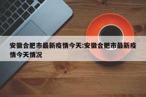 安徽合肥市最新疫情今天:安徽合肥市最新疫情今天情况