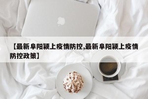 【最新阜阳颍上疫情防控,最新阜阳颍上疫情防控政策】