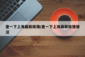 查一下上海最新疫情/查一下上海最新疫情情况