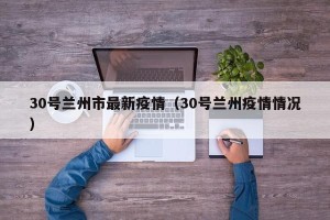 30号兰州市最新疫情（30号兰州疫情情况）