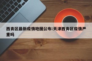 西青区最新疫情地图公布:天津西青区疫情严重吗