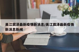 吴江震泽最新疫情新消息/吴江震泽最新疫情新消息新闻