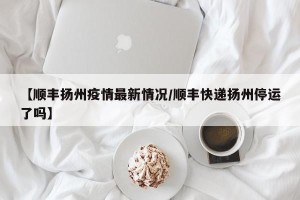 【顺丰扬州疫情最新情况/顺丰快递扬州停运了吗】