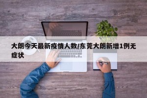 大朗今天最新疫情人数/东莞大朗新增1例无症状