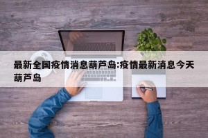 最新全国疫情消息葫芦岛:疫情最新消息今天葫芦岛