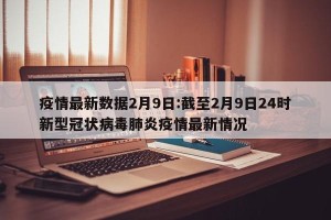 疫情最新数据2月9日:截至2月9日24时新型冠状病毒肺炎疫情最新情况