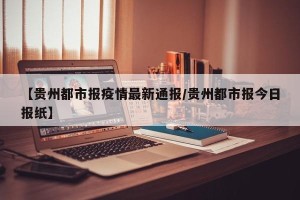 【贵州都市报疫情最新通报/贵州都市报今日报纸】