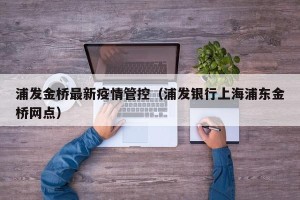 浦发金桥最新疫情管控（浦发银行上海浦东金桥网点）