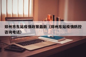 郑州市东站疫情政策最新（郑州东站疫情防控咨询电话）