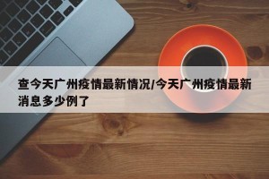 查今天广州疫情最新情况/今天广州疫情最新消息多少例了