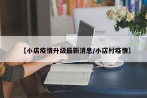 【小店疫情升级最新消息/小店村疫情】